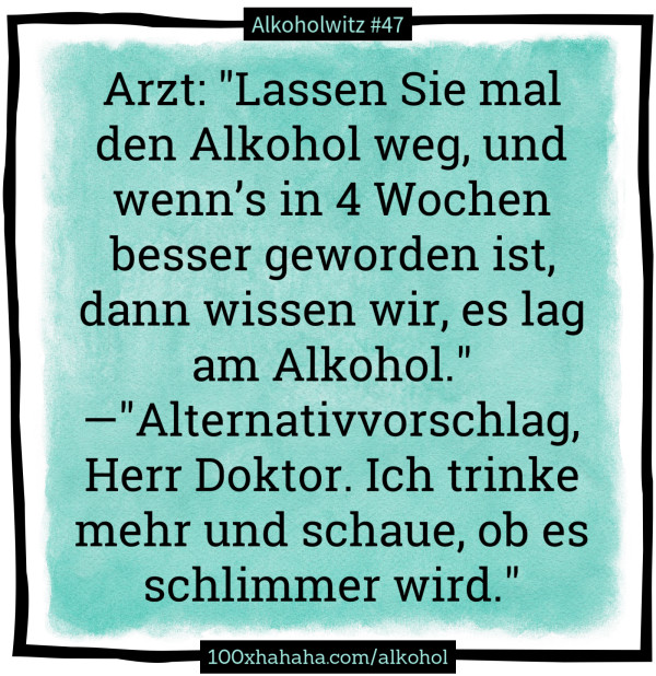 Arzt: "Lassen Sie mal den Alkohol weg, und wenn's in 4 Wochen besser geworden ist, dann wissen wir, es lag am Alkohol." —"Alternativvorschlag, Herr Doktor. Ich trinke mehr und schaue, ob es schlimmer wird."