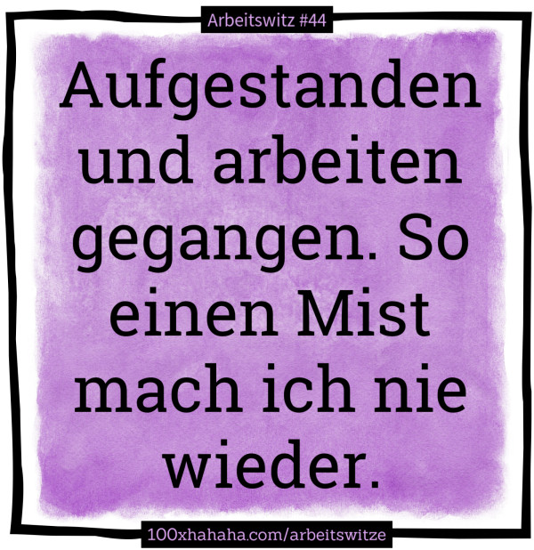 Aufgestanden und arbeiten gegangen. So einen Mist mach ich nie wieder.