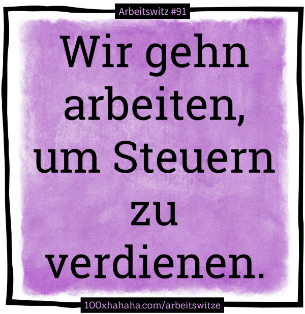 Wir gehn arbeiten, um Steuern zu verdienen.