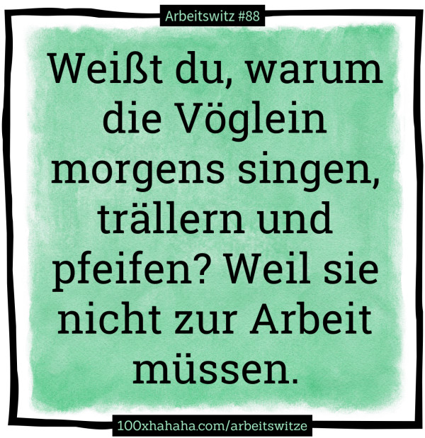 Weisst du, warum die Voeglein morgens singen, traellern und pfeifen? Weil sie nicht zur Arbeit muessen.