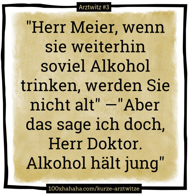 "Herr Meier, wenn sie weiterhin soviel Alkohol trinken, werden Sie nicht alt" —"Aber das sage ich doch, Herr Doktor. Alkohol haelt jung"
