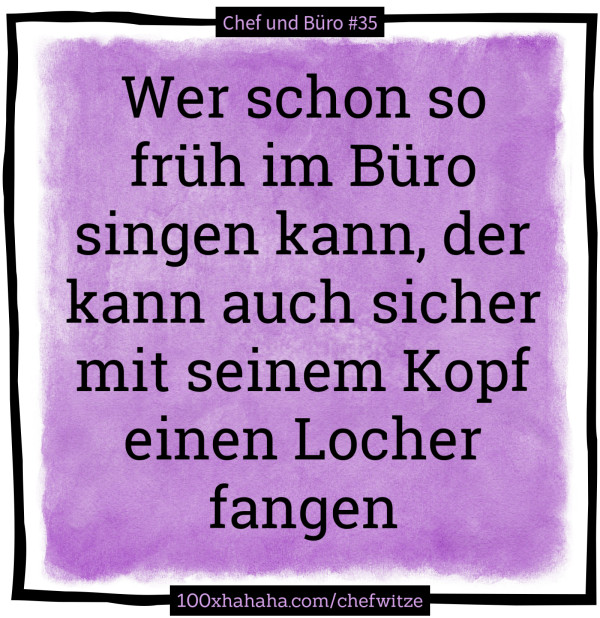 Wer schon so frueh im Buero singen kann, der kann auch sicher mit seinem Kopf einen Locher fangen