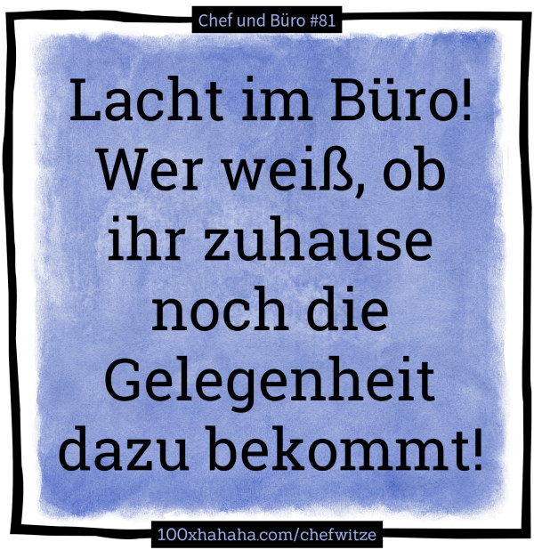 Lacht im Buero! Wer weiss, ob ihr zuhause noch die Gelegenheit dazu bekommt!