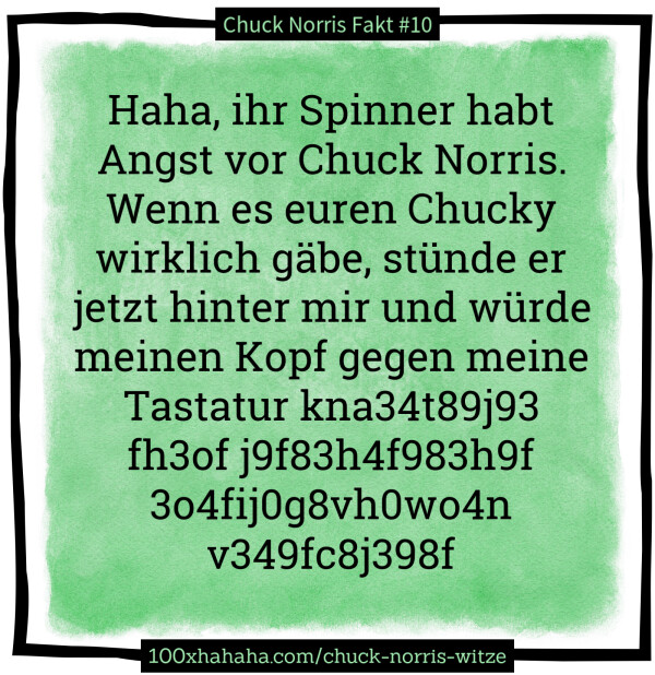 Haha, ihr Spinner habt Angst vor Chuck Norris. Wenn es euren Chucky wirklich gaebe, stuende er jetzt hinter mir und wuerde meinen Kopf gegen meine Tastatur kna34t89j93 fh3of j9f83h4f983h9f 3o4fij0g8vh0wo4n v349fc8j398f