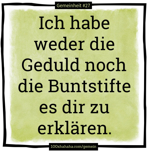 Ich habe weder die Geduld noch die Buntstifte es dir zu erklaeren