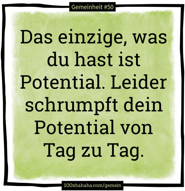 Das einzige, was du hast ist Potential. Leider schrumpft dein Potential von Tag zu Tag.