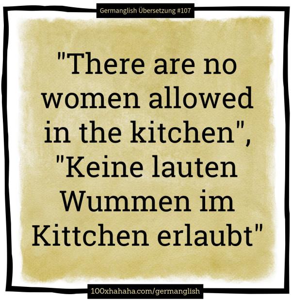 "There are no women allowed in the kitchen", "Keine lauten Wummen im Kittchen erlaubt"