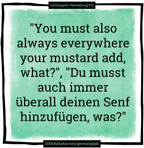 "You must also always everywhere your mustard add, what?", "Du musst auch immer ueberall deinen Senf hinzufuegen, was?"