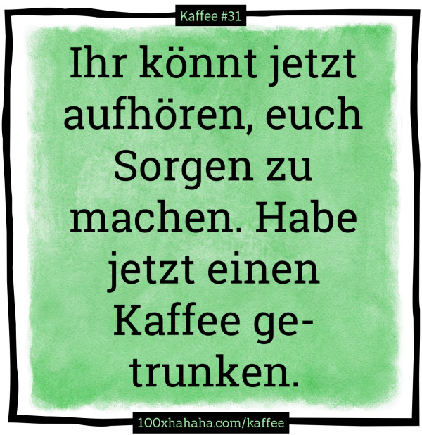 Ihr koennt jetzt aufhoeren, euch Sorgen zu machen. Habe jetzt einen Kaffee getrunken.