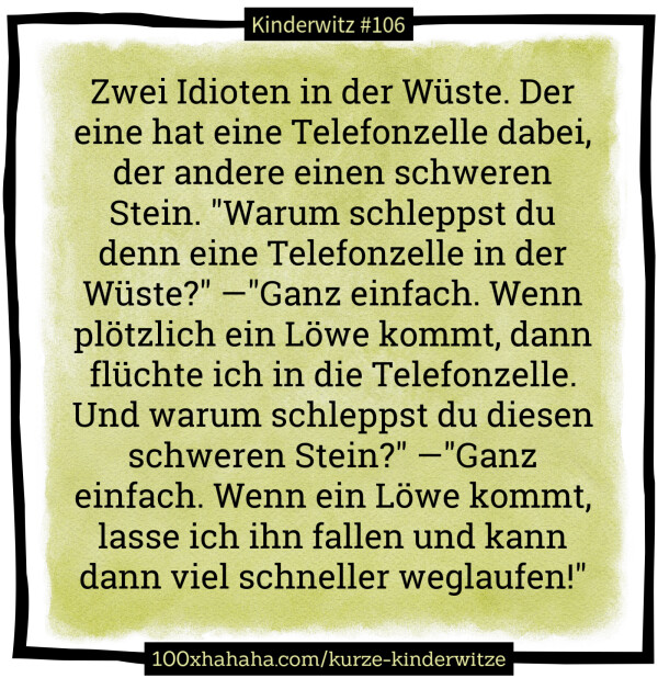 Zwei Idioten in der Wueste. Der eine hat eine Telefonzelle dabei, der andere einen schweren Stein. "Warum schleppst du denn eine Telefonzelle in der Wueste?" —"Ganz einfach. Wenn ploetzlich ein Loewe kommt, dann fluechte ich in die Telefonzelle. Und warum schleppst du diesen schweren Stein?" —"Ganz einfach. Wenn ein Loewe kommt, lasse ich ihn fallen und kann dann viel schneller weglaufen!"