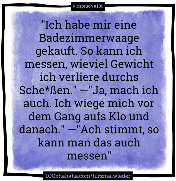 "Ich habe mir eine Badezimmerwaage gekauft. So kann ich messen, wieviel Gewicht ich verliere durchs Sche*ssen." —"Ja, mach ich auch. Ich wiege mich vor dem Gang aufs Klo und danach." —"Ach stimmt, so kann man das auch messen"