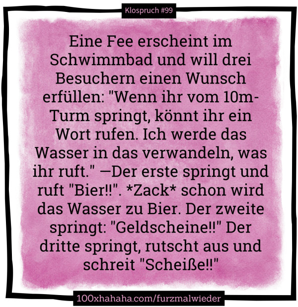 Eine Fee erscheint im Schwimmbad und will drei Besuchern einen Wunsch erfuellen: "Wenn ihr vom 10m-Turm springt, koennt ihr ein Wort rufen. Ich werde das Wasser in das verwandeln, was ihr ruft." —Der erste springt und ruft "Bier!!". *Zack* schon wird das Wasser zu Bier. Der zweite springt: "Geldscheine!!" Der dritte springt, rutscht aus und schreit "Scheisse!!"