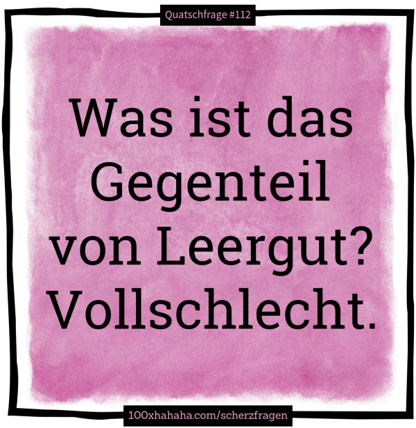 Was ist das Gegenteil von Leergut? Vollschlecht.