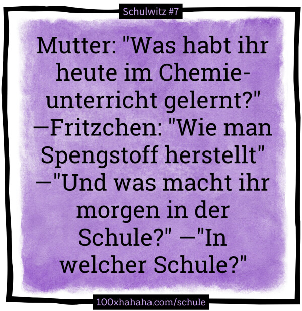 Mutter: "Was habt ihr heute im Chemieunterricht gelernt?" —Fritzchen: "Wie man Spengstoff herstellt" —"Und was macht ihr morgen in der Schule?" —"In welcher Schule?"