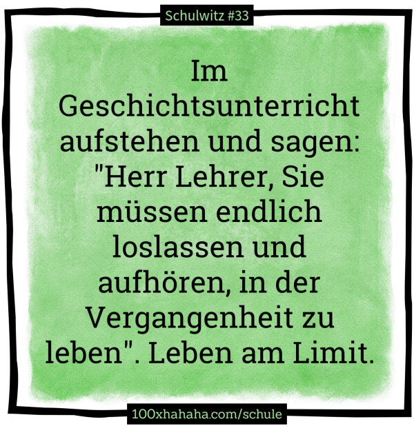 Im Geschichtsunterricht aufstehen und sagen: "Herr Lehrer, Sie muessen endlich loslassen und aufhoeren, in der Vergangenheit zu leben". Leben am Limit.