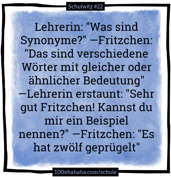 Lehrerin: "Was sind Synonyme?" —Fritzchen: "Das sind verschiedene Woerter mit gleicher oder aehnlicher Bedeutung" —Lehrerin erstaunt: "Sehr gut Fritzchen! Kannst du mir ein Beispiel nennen?" —Fritzchen: "Es hat zwoelf gepruegelt"