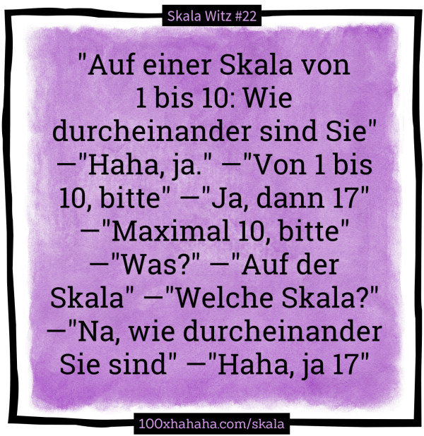 "Auf einer Skala von 1 bis 10: Wie durcheinander sind Sie" —"Haha, ja." —"Von 1 bis 10, bitte" —"Ja, dann 17" —"Maximal 10, bitte" —"Was?" —"Auf der Skala" —"Welche Skala?" —"Na, wie durcheinander Sie sind" —"Haha, ja 17"
