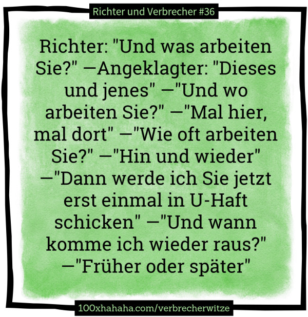 Richter: "Und was arbeiten Sie?" —Angeklagter: "Dieses und jenes" —"Und wo arbeiten Sie?" —"Mal hier, mal dort" —"Wie oft arbeiten Sie?" —"Hin und wieder" —"Dann werde ich Sie jetzt erst einmal in U-Haft schicken" —"Und wann komme ich wieder raus?" —"Früher oder später" Richter: "Und was arbeiten Sie?" —Angeklagter: "Dieses und jenes" —"Und wo arbeiten Sie?" —"Mal hier, mal dort" —"Wie oft arbeiten Sie?" —"Hin und wieder" —"Dann werde ich Sie jetzt erst einmal in U-Haft schicken" —"Und wann komme ich wieder raus?" —"Frueher oder spaeter"