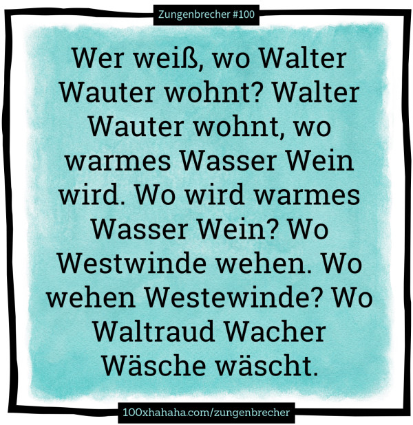Wer weiss, wo Walter Wauter wohnt? Walter Wauter wohnt, wo warmes Wasser Wein wird. Wo wird warmes Wasser Wein? Wo Westwinde wehen. Wo wehen Westewinde? Wo Waltraud Wacher Waesche waescht.
