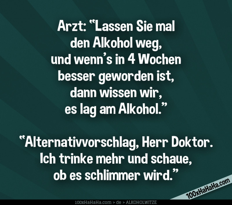 Arzt: "Lassen Sie mal den Alkohol weg, und wenn's in 4 Wochen besser geworden ist, dann wissen wir, es lag am Alkohol." —"Alternativvorschlag, Herr Doktor. Ich trinke mehr und schaue, ob es schlimmer wird."