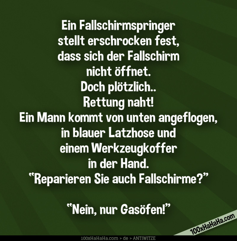 Ein Fallschirmspringer stellt erschrocken fest, dass sich der Fallschirm nicht öffnet. Doch plötzlich.. Rettung naht! Ein Mann kommt von unten angeflogen, in blauer Latzhose und einem Werkzeugkoffer in der Hand. "Reparieren Sie auch Fallschirme?" —"Nein, nur Gasöfen!" Ein Fallschirmspringer stellt erschrocken fest, dass sich der Fallschirm nicht oeffnet. Doch ploetzlich.. Rettung naht! Ein Mann kommt von unten angeflogen, in blauer Latzhose und einem Werkzeugkoffer in der Hand. "Reparieren Sie auch Fallschirme?" —"Nein, nur Gasoefen!"