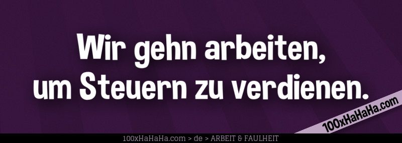 Wir gehn arbeiten, um Steuern zu verdienen.