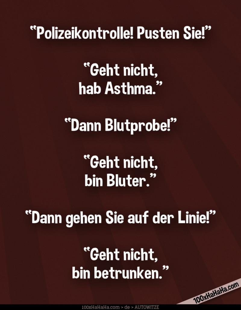 "Polizeikontrolle! Pusten Sie!" —"Geht nicht, hab Asthma" —"Dann Blutprobe!" —"Geht nicht, bin Bluter" —"Dann gehen Sie auf der Linie!" —"Geht nicht, bin betrunken"