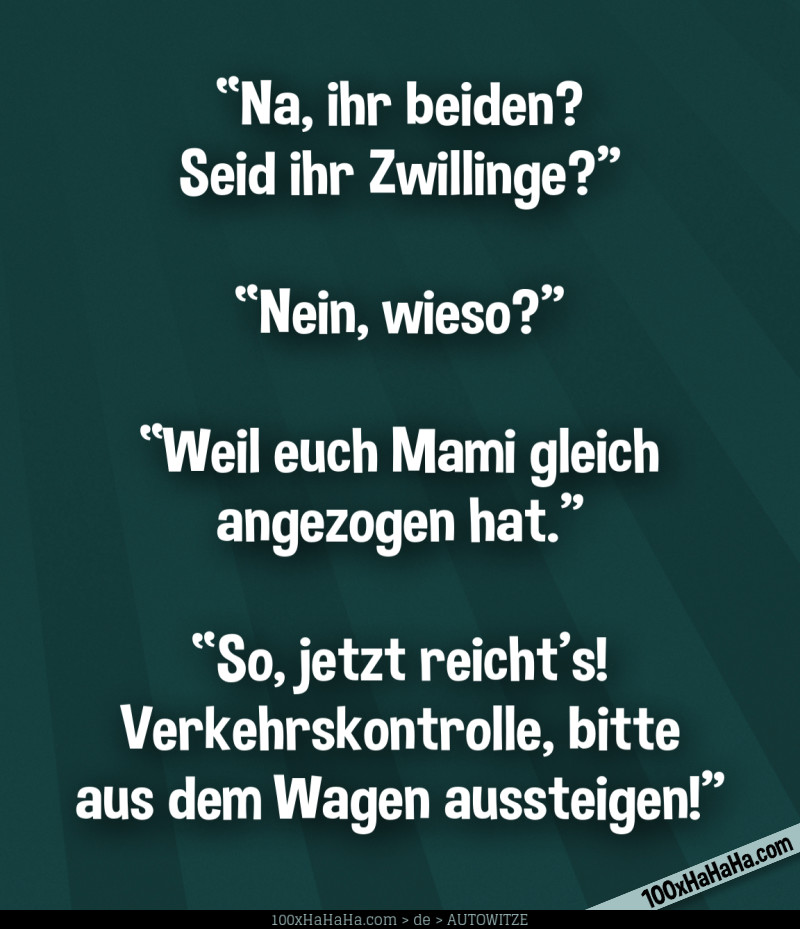 "Na, ihr beiden? Seid ihr Zwillinge?" —"Nein, wieso?" —"Weil euch Mami gleich angezogen hat" —"So, jetzt reicht's! Verkehrskontrolle, bitte aus dem Wagen aussteigen!"