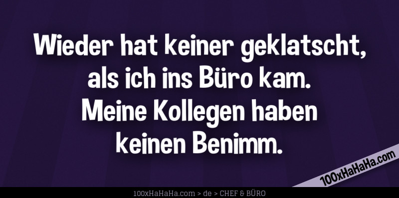 Wieder hat keiner geklatscht, als ich ins Buero kam. Meine Kollegen haben keinen Benimm.