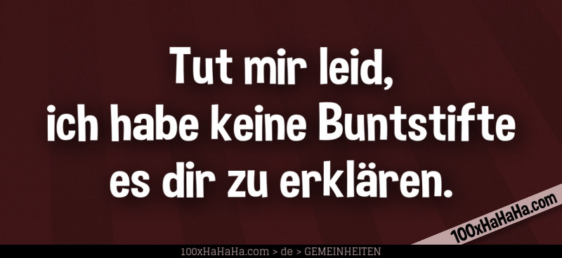Tut mir leid, ich habe keine Buntstifte es dir zu erklaeren.