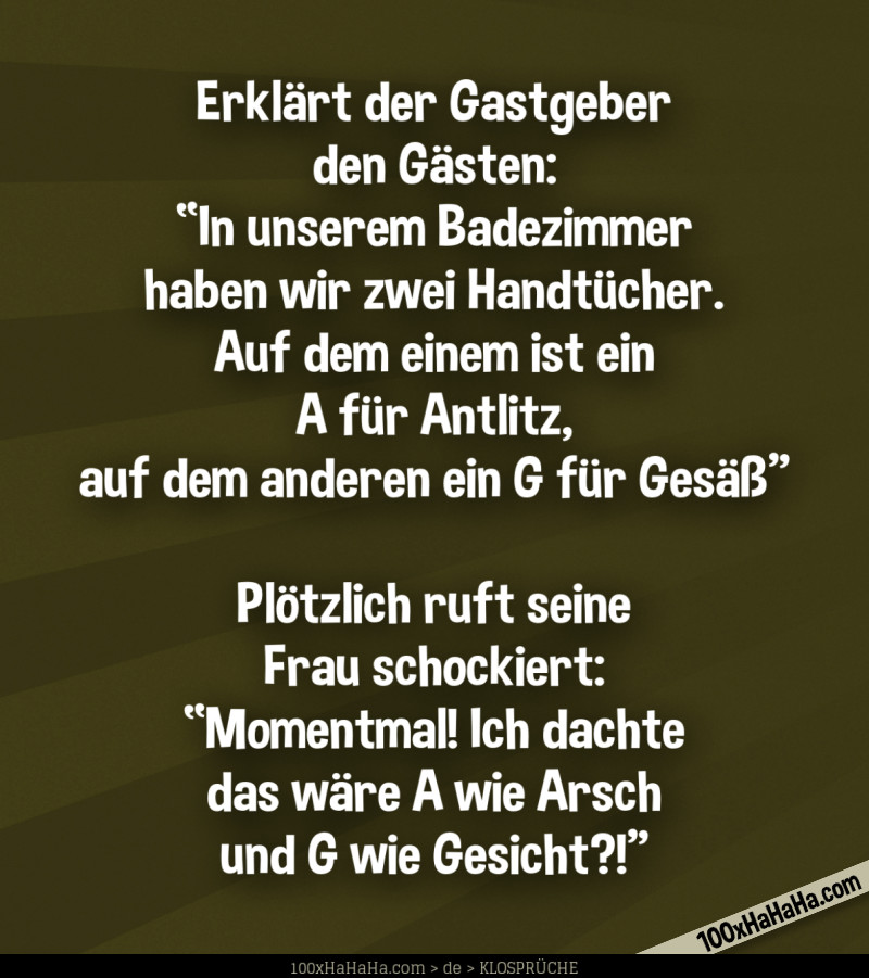 Erklaert der Gastgeber den Gaesten: "In unserem Badezimmer haben wir zwei Handtuecher. Auf dem einem ist ein A fuer Antlitz, auf dem anderen ein G fuer Gesaess" —Ploetzlich ruft seine Frau schockiert: "Momentmal! Ich dachte das waere A wie Arsch und G wie Gesicht?!"