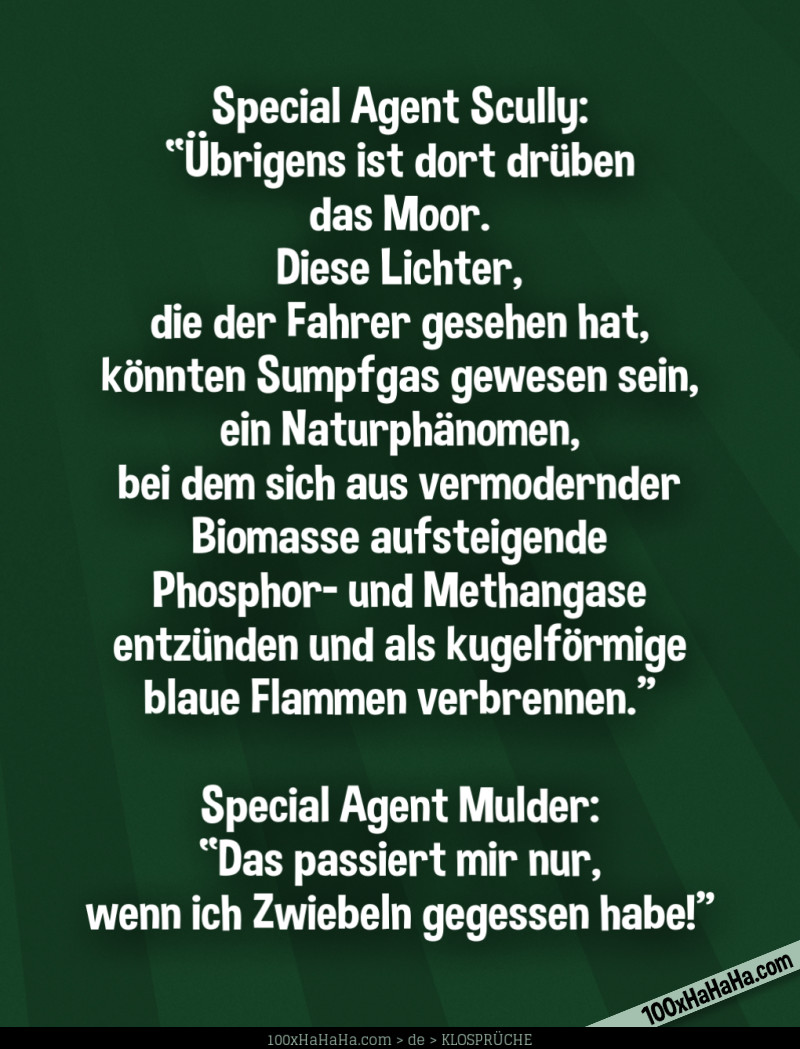 Special Agent Scully: "Uebrigens ist dort drueben das Moor. Diese Lichter, die der Fahrer gesehen hat, koennten Sumpfgas gewesen sein, ein Naturphaenomen, bei dem sich aus vermodernder Biomasse aufsteigende Phosphor- und Methangase entzuenden und als kugelfoermige blaue Flammen verbrennen" —Special Agent Mulder: "Das passiert mir nur, wenn ich Zwiebeln gegessen habe!"