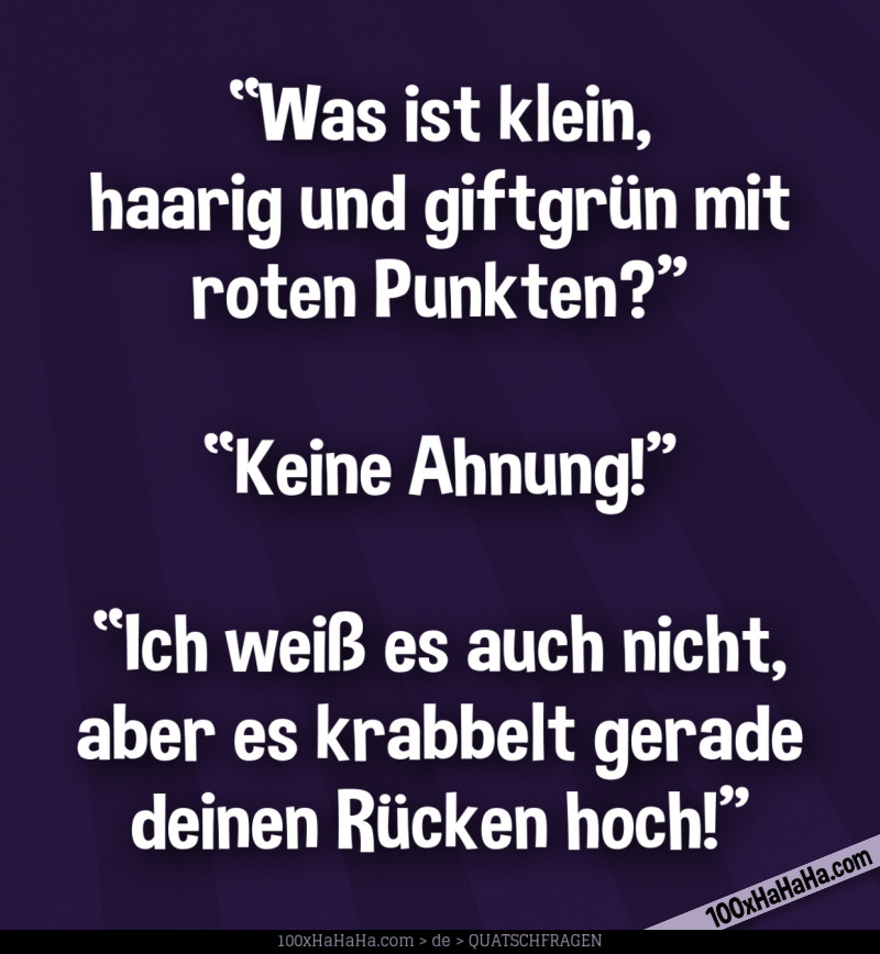 "Was ist klein, haarig und giftgruen mit roten Punkten?" —"Keine Ahnung!" —"Ich weiss es auch nicht, aber es krabbelt gerade deinen Ruecken hoch!"