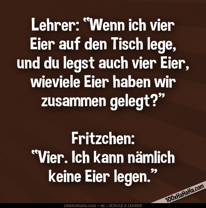 Lehrer: "Wenn ich vier Eier auf den Tisch lege, und du legst auch vier Eier, wieviele Eier haben wir zusammen gelegt?" —Fritzchen: "Vier. Ich kann naemlich keine Eier legen."