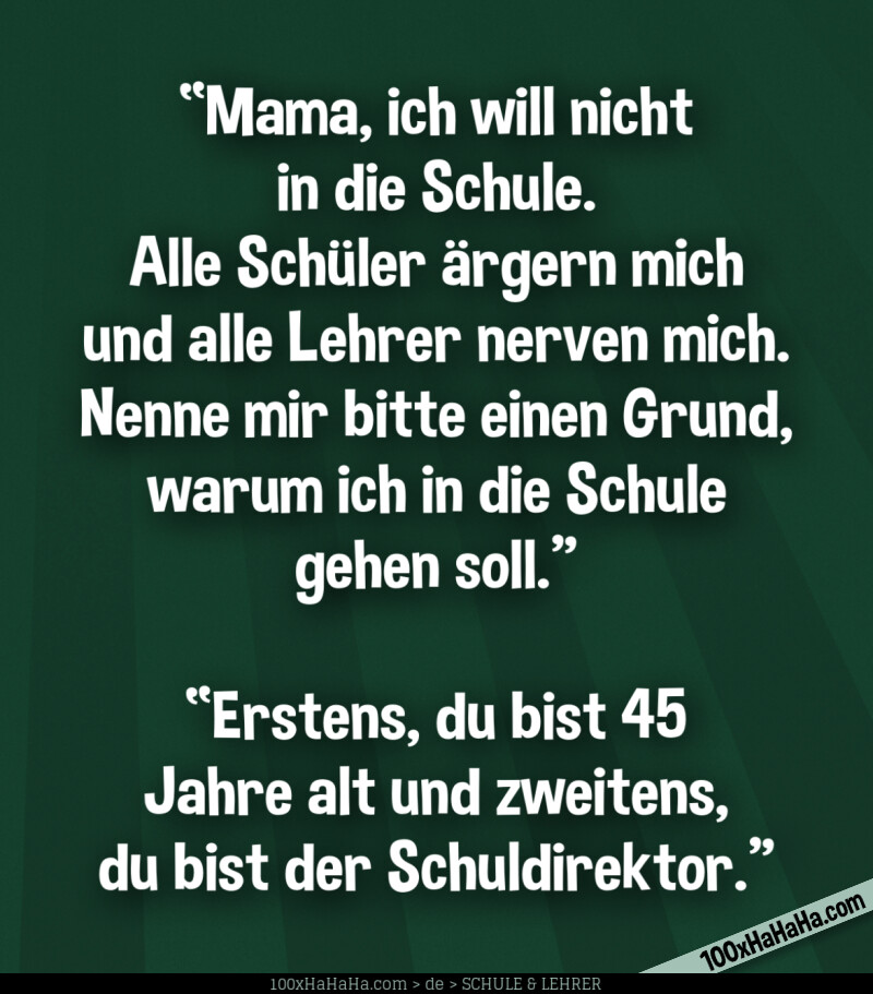 "Mama, ich will nicht in die Schule. Alle Schueler aergern mich und alle Lehrer nerven mich. Nenne mir bitte einen Grund, warum ich in die Schule gehen soll." —"Erstens, du bist 45 Jahre alt und zweitens, du bist der Schuldirektor."